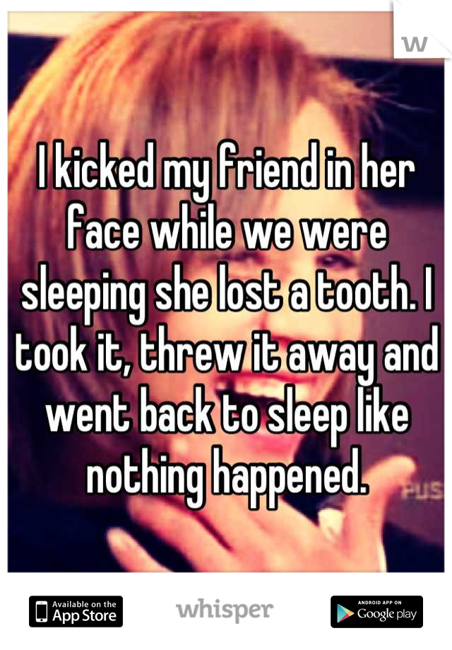 I kicked my friend in her face while we were sleeping she lost a tooth. I took it, threw it away and went back to sleep like nothing happened.