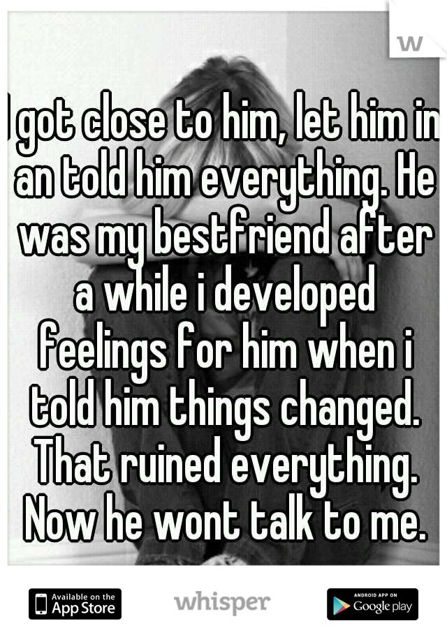 I got close to him, let him in an told him everything. He was my bestfriend after a while i developed feelings for him when i told him things changed. That ruined everything. Now he wont talk to me.
