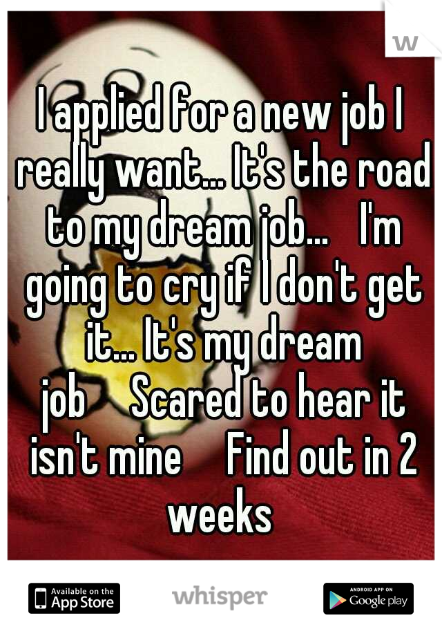 I applied for a new job I really want... It's the road to my dream job... 
I'm going to cry if I don't get it... It's my dream job

Scared to hear it isn't mine

Find out in 2 weeks 