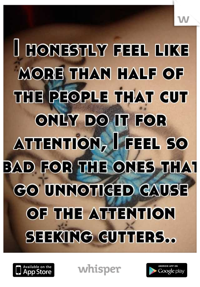 I honestly feel like more than half of the people that cut only do it for attention, I feel so bad for the ones that go unnoticed cause of the attention seeking cutters..