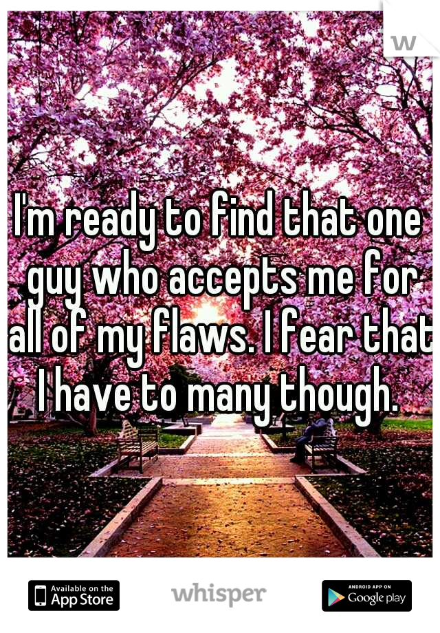I'm ready to find that one guy who accepts me for all of my flaws. I fear that I have to many though. 