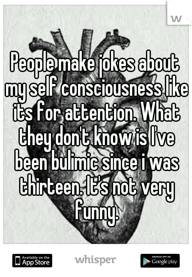 People make jokes about my self consciousness like its for attention. What they don't know is I've been bulimic since i was thirteen. It's not very funny.