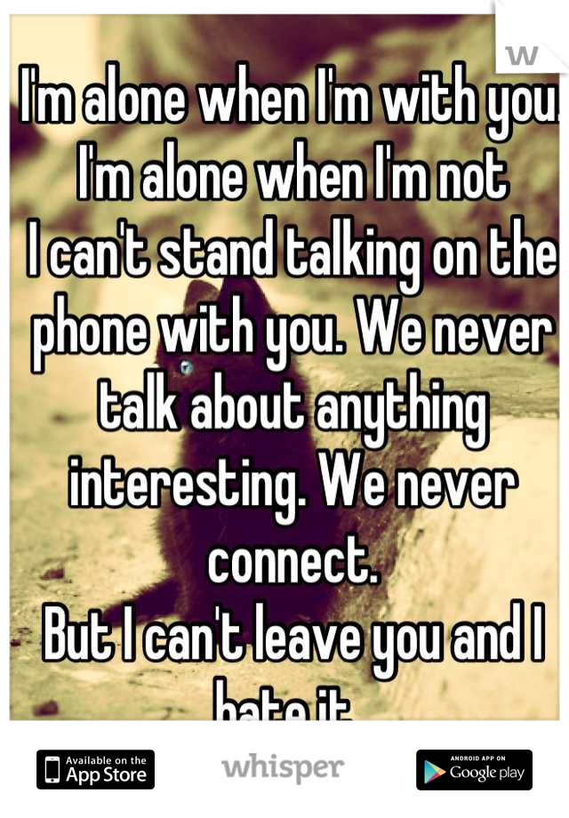 I'm alone when I'm with you. 
I'm alone when I'm not
I can't stand talking on the phone with you. We never talk about anything interesting. We never connect. 
But I can't leave you and I hate it. 