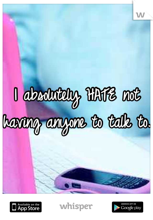 I absolutely HATE not having anyone to talk to. 