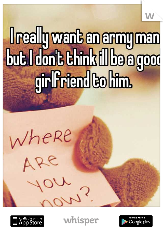 I really want an army man but I don't think ill be a good girlfriend to him. 
