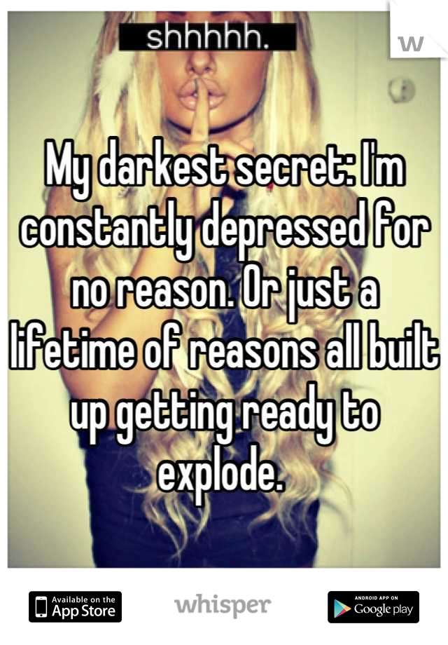My darkest secret: I'm constantly depressed for no reason. Or just a lifetime of reasons all built up getting ready to explode. 