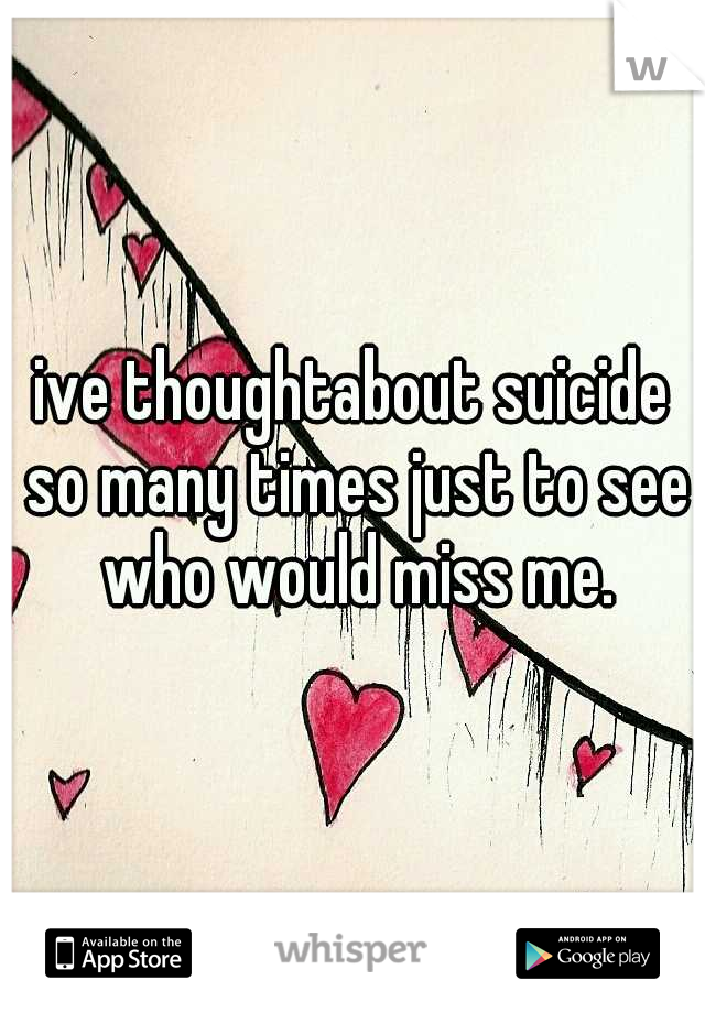 ive thoughtabout suicide so many times just to see who would miss me.