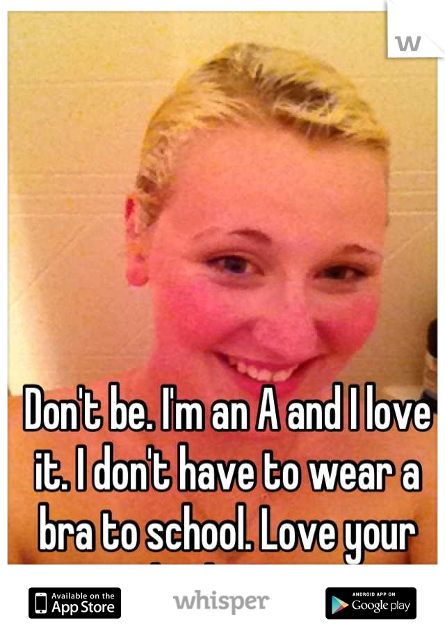 Don't be. I'm an A and I love it. I don't have to wear a bra to school. Love your boobs Hun