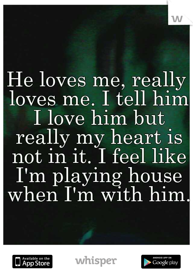 He loves me, really loves me. I tell him I love him but really my heart is not in it. I feel like I'm playing house when I'm with him. 
