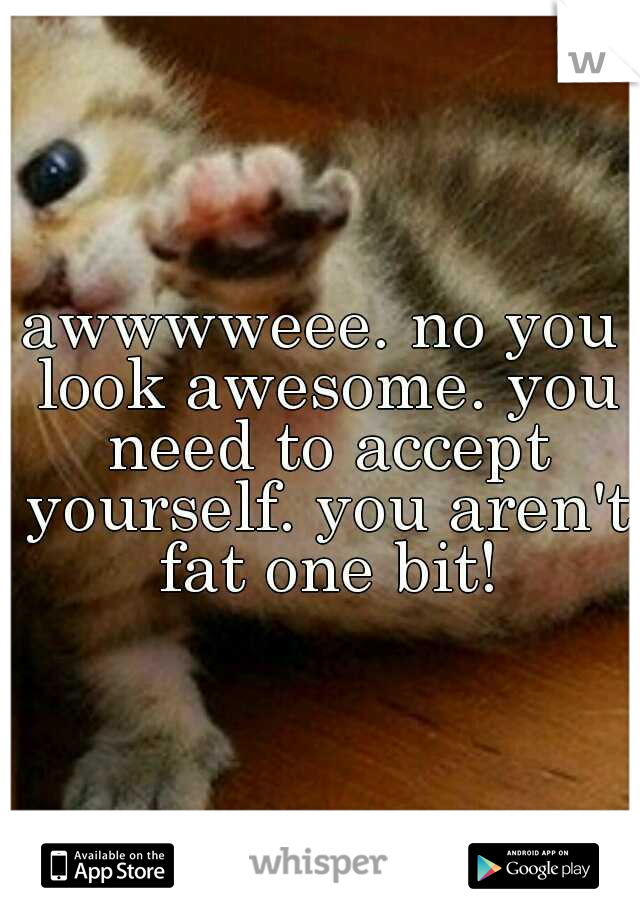 awwwweee. no you look awesome. you need to accept yourself. you aren't fat one bit!