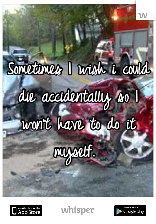 Sometimes I wish i could die accidentally so I won't have to do it myself. 