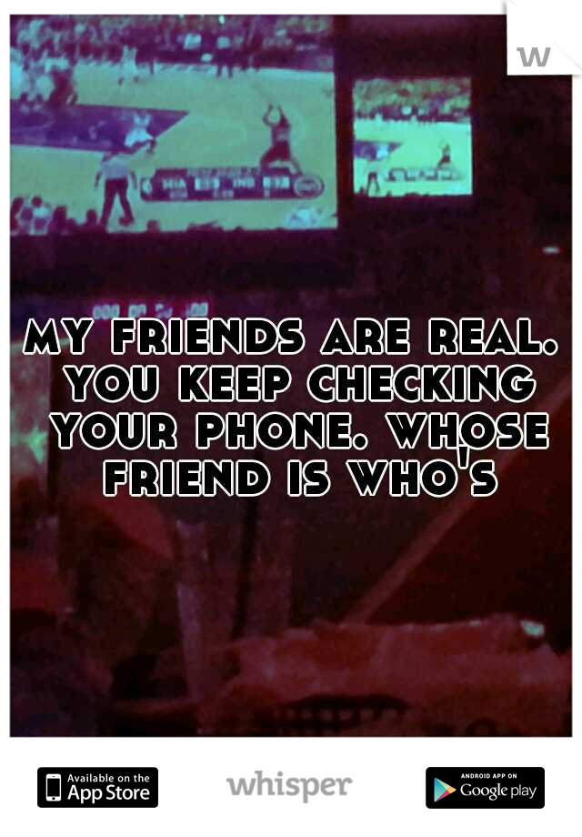 my friends are real. you keep checking your phone. whose friend is who's