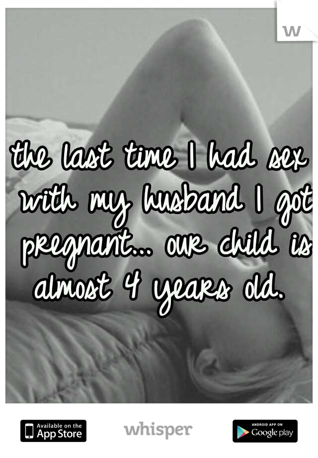 the last time I had sex with my husband I got pregnant... our child is almost 4 years old. 