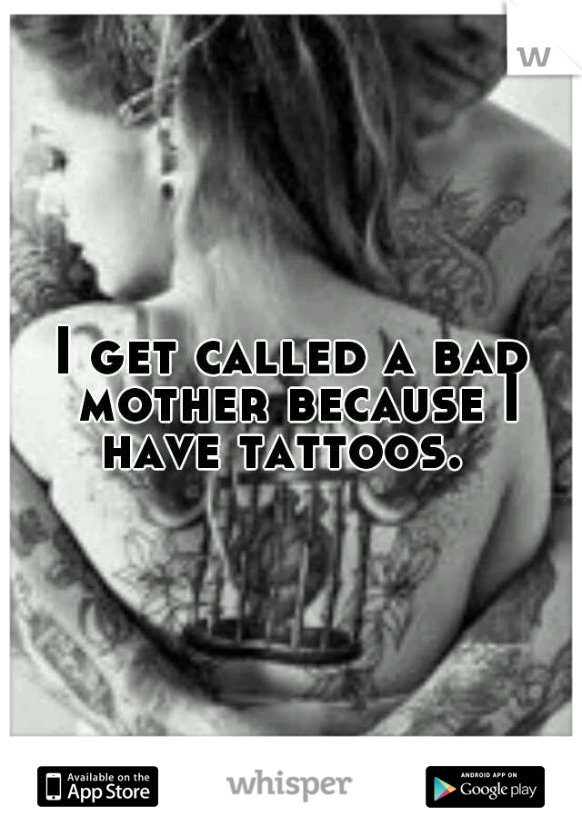 I get called a bad mother because I have tattoos.  