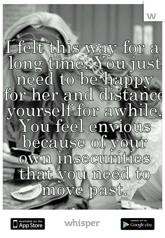 I felt this way for a long time. You just need to be happy for her and distance yourself for awhile. You feel envious because of your own insecurities that you need to move past.