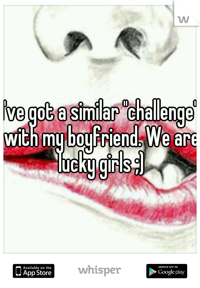 I've got a similar "challenge" with my boyfriend. We are lucky girls ;)