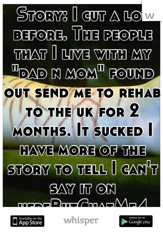 Story: I cut a lot before. The people that I live with my "dad n mom" found out send me to rehab to the uk for 2 months. It sucked I have more of the story to tell I can't say it on hereButChatMe4 rest