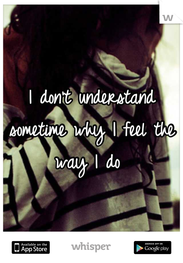 I don't understand sometime why I feel the way I do 