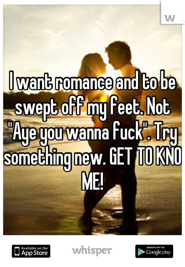 I want romance and to be swept off my feet. Not "Aye you wanna fuck". Try something new. GET TO KNO ME!