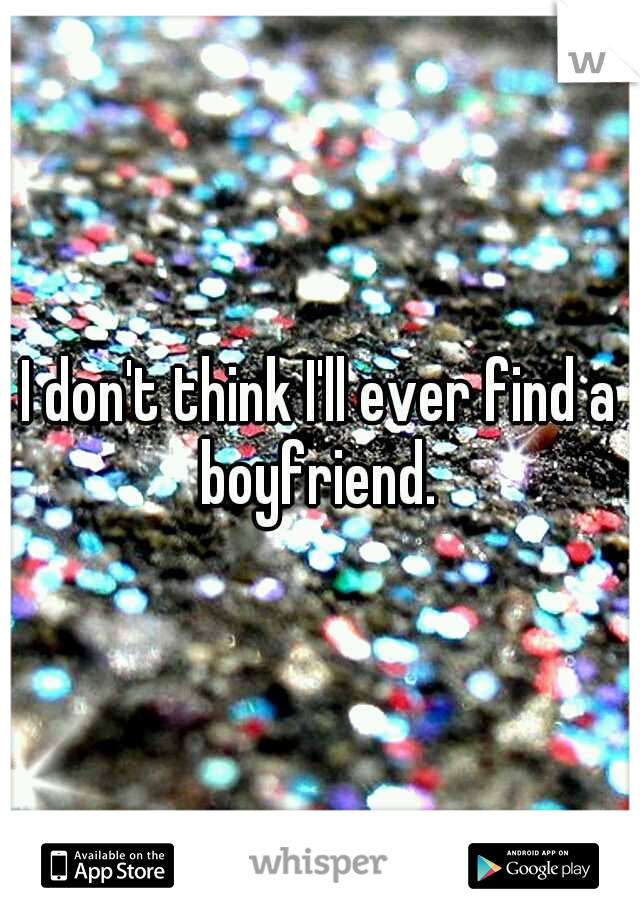 I don't think I'll ever find a boyfriend. 