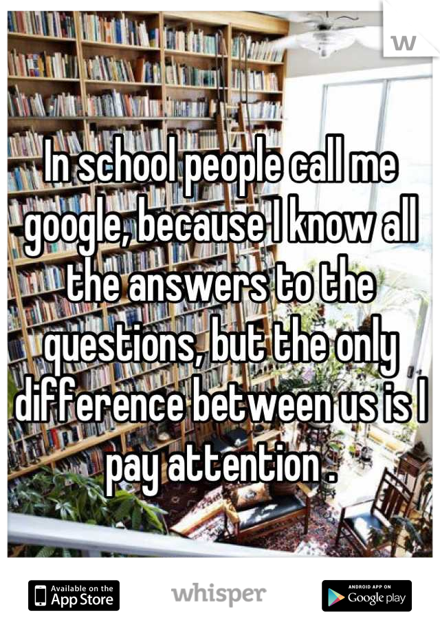 In school people call me google, because I know all the answers to the questions, but the only difference between us is I pay attention .