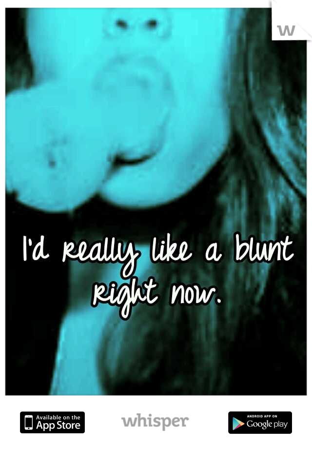 I'd really like a blunt right now. 