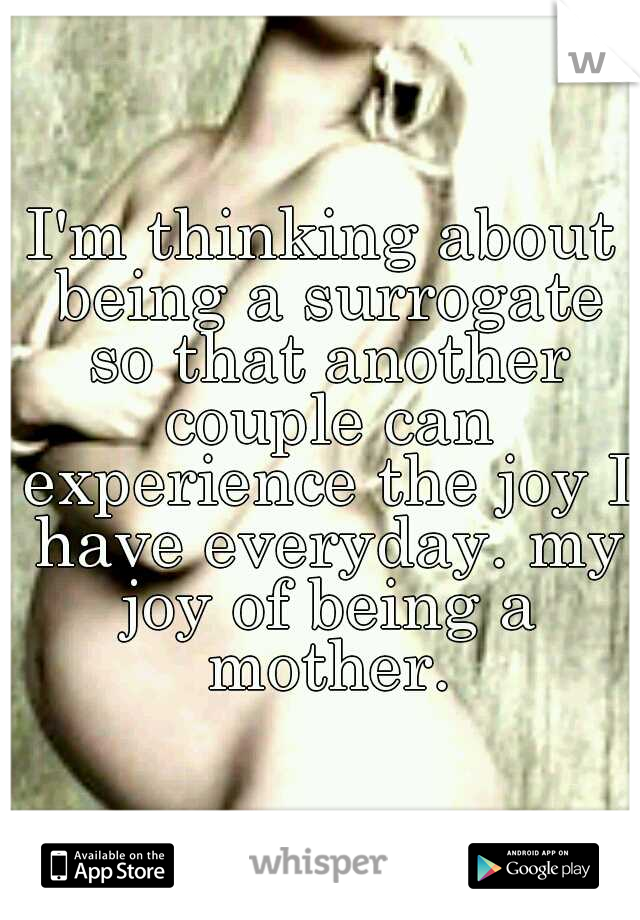 I'm thinking about being a surrogate so that another couple can experience the joy I have everyday. my joy of being a mother.