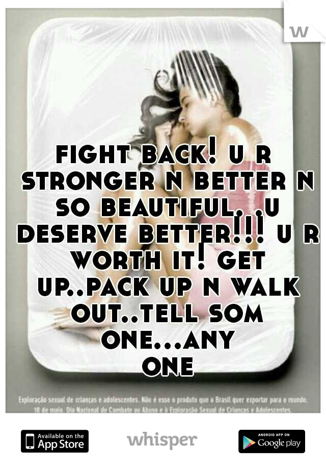 fight back! u r stronger n better n so beautiful. .u deserve better!!! u r worth it! get up..pack up n walk out..tell som one...any one
