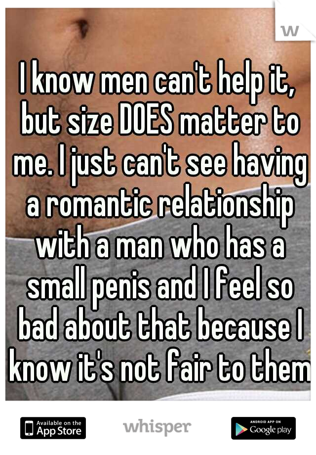 I know men can't help it, but size DOES matter to me. I just can't see having a romantic relationship with a man who has a small penis and I feel so bad about that because I know it's not fair to them