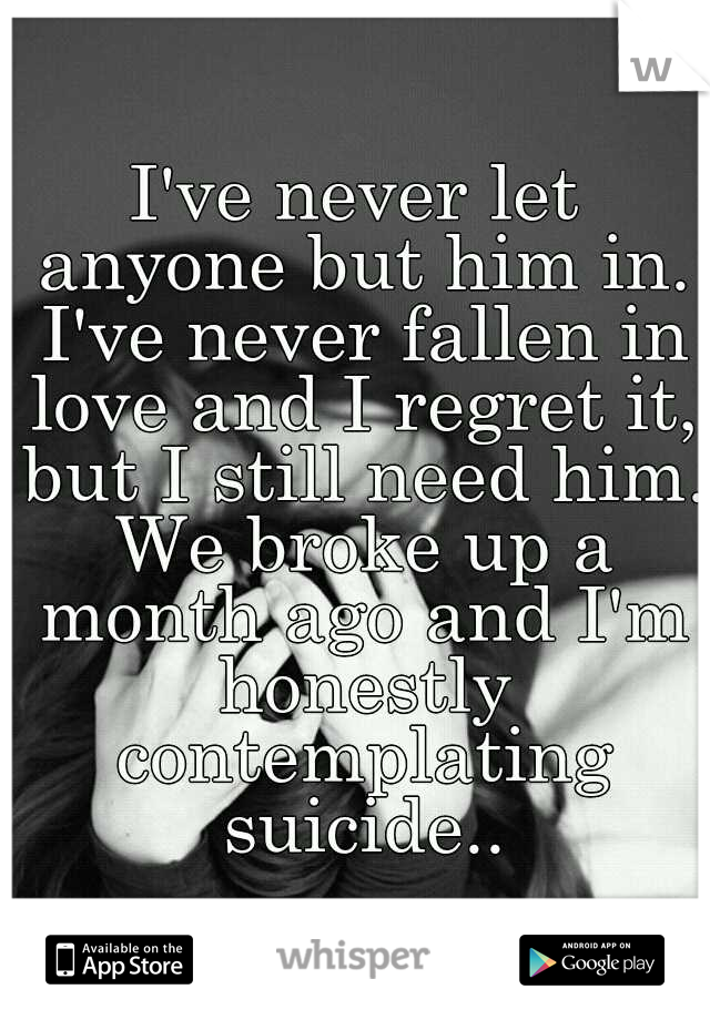I've never let anyone but him in. I've never fallen in love and I regret it, but I still need him. We broke up a month ago and I'm honestly contemplating suicide..