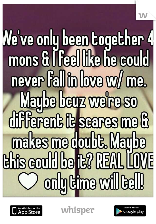 We've only been together 4 mons & I feel like he could never fall in love w/ me. Maybe bcuz we're so different it scares me & makes me doubt. Maybe this could be it? REAL LOVE ♥ only time will tell!