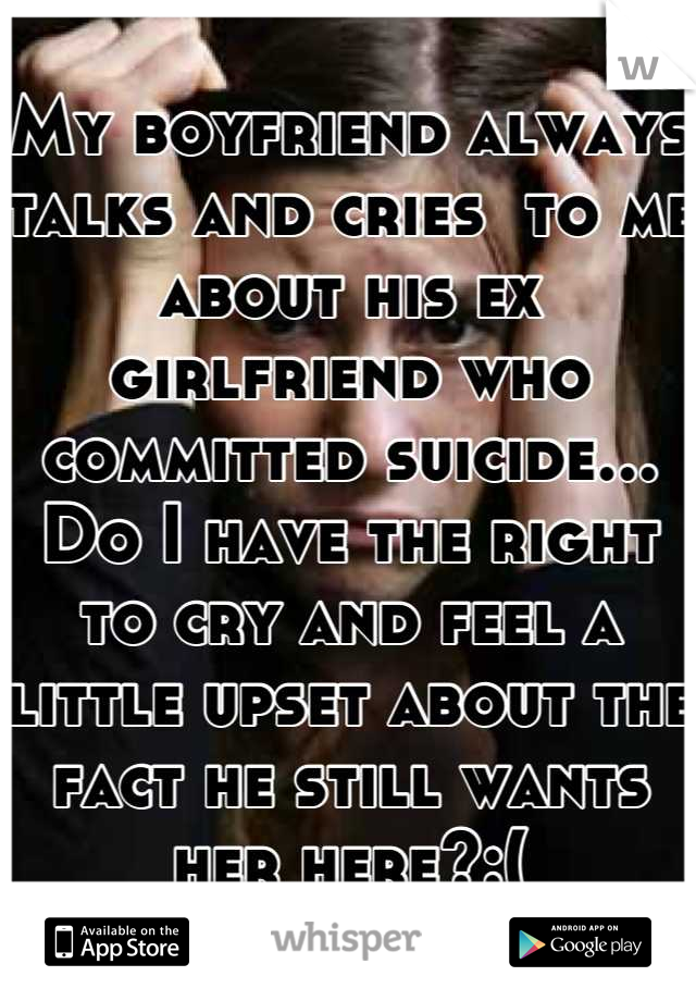 My boyfriend always talks and cries  to me about his ex girlfriend who committed suicide... Do I have the right to cry and feel a little upset about the fact he still wants her here?:(