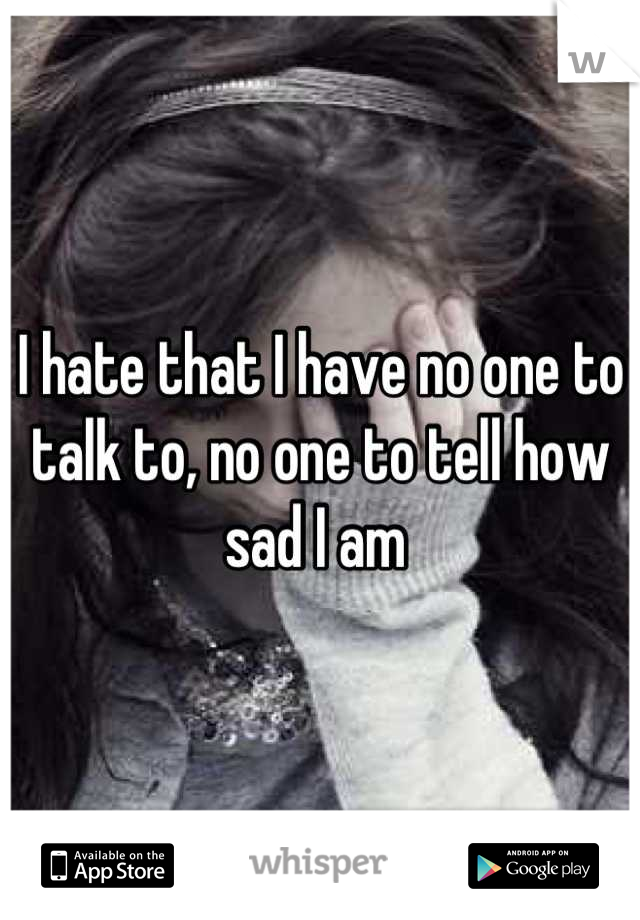 I hate that I have no one to talk to, no one to tell how sad I am 