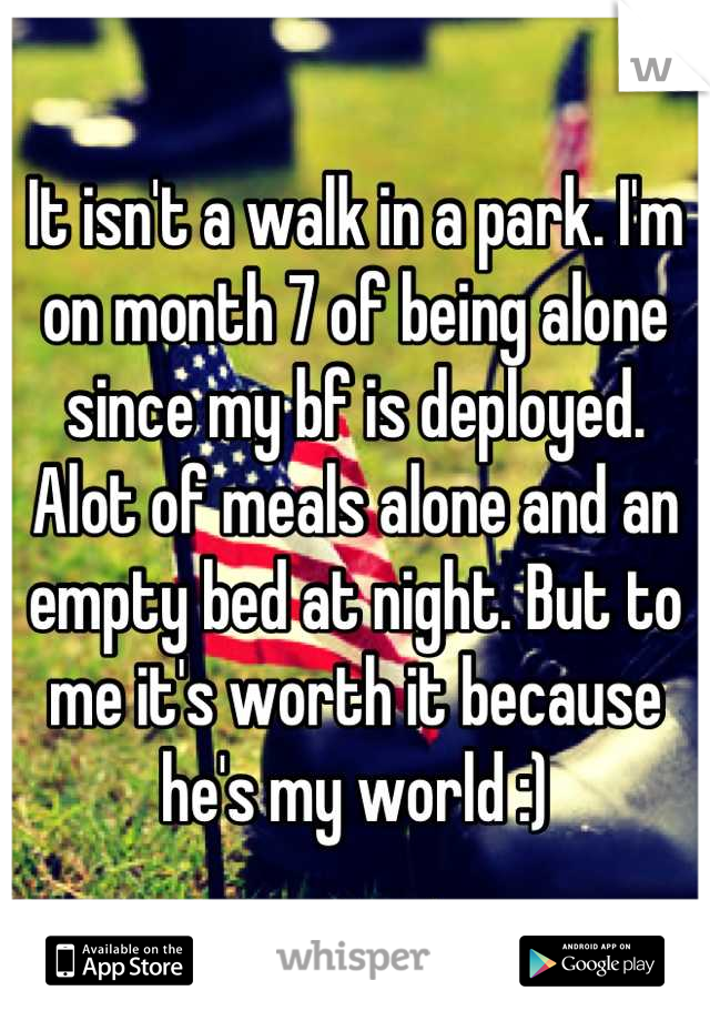 It isn't a walk in a park. I'm on month 7 of being alone since my bf is deployed. Alot of meals alone and an empty bed at night. But to me it's worth it because he's my world :)