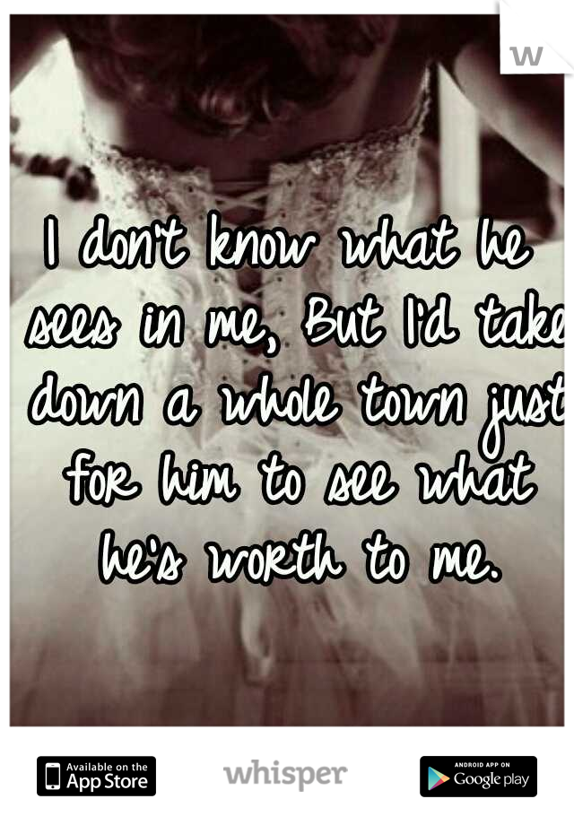 I don't know what he sees in me, But I'd take down a whole town just for him to see what he's worth to me.