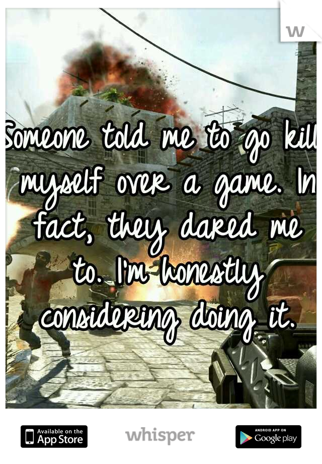 Someone told me to go kill myself over a game. In fact, they dared me to. I'm honestly considering doing it.