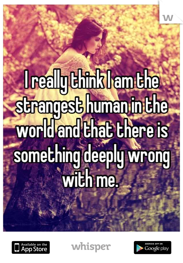 I really think I am the strangest human in the world and that there is something deeply wrong with me. 