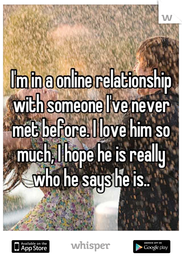 I'm in a online relationship with someone I've never met before. I love him so much, I hope he is really who he says he is..