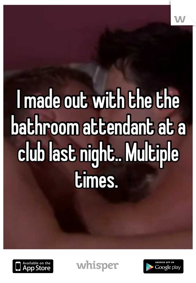 I made out with the the bathroom attendant at a club last night.. Multiple times. 