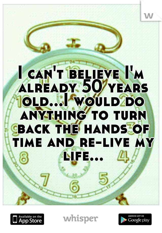 I can't believe I'm already 50 years old...I would do anything to turn back the hands of time and re-live my life...