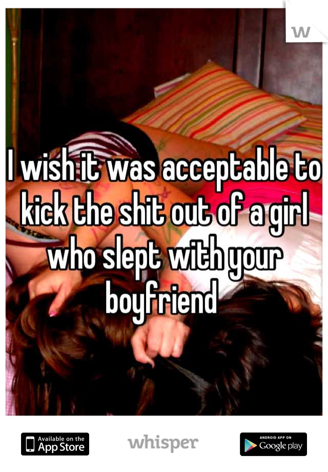 I wish it was acceptable to kick the shit out of a girl who slept with your boyfriend 
