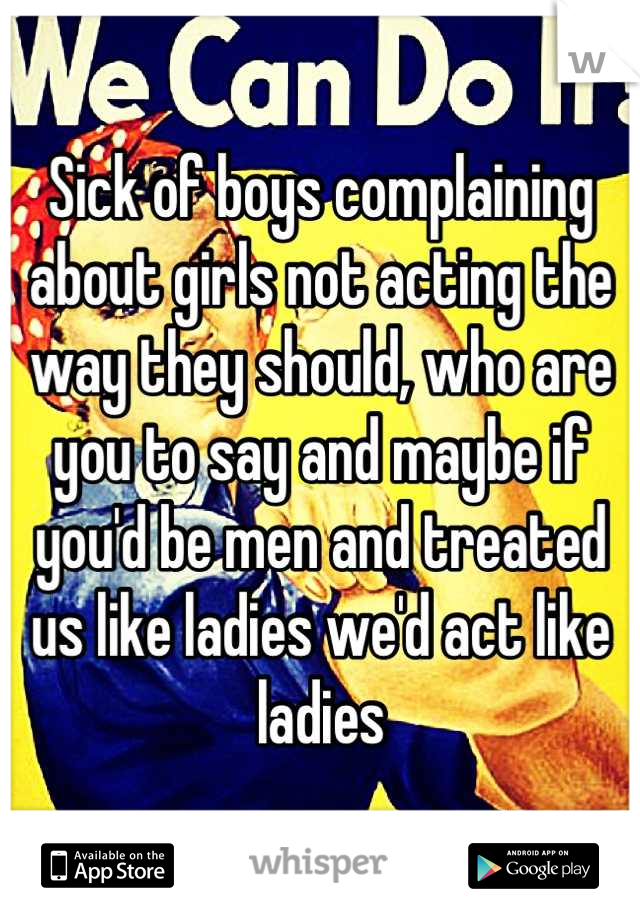 Sick of boys complaining about girls not acting the way they should, who are you to say and maybe if you'd be men and treated us like ladies we'd act like ladies