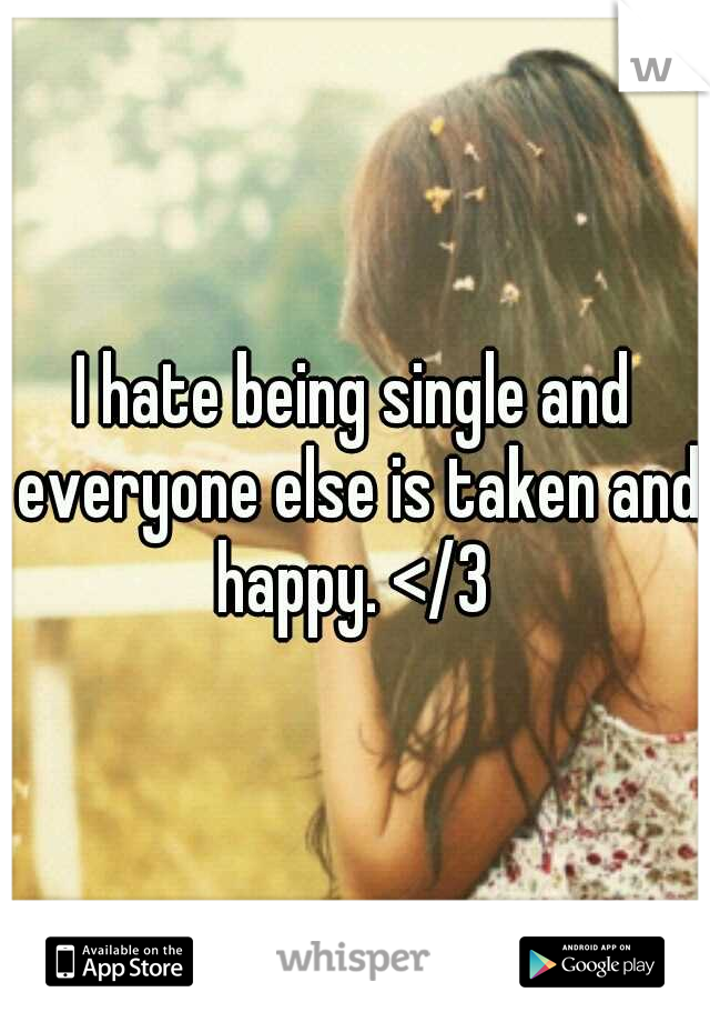I hate being single and everyone else is taken and happy. </3 