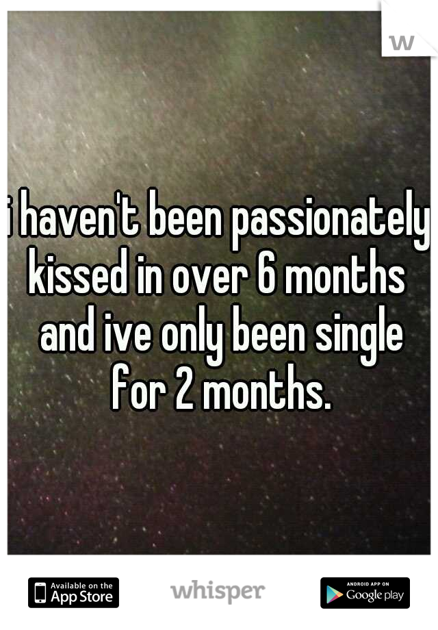 i haven't been passionately kissed in over 6 months  and ive only been single for 2 months.
