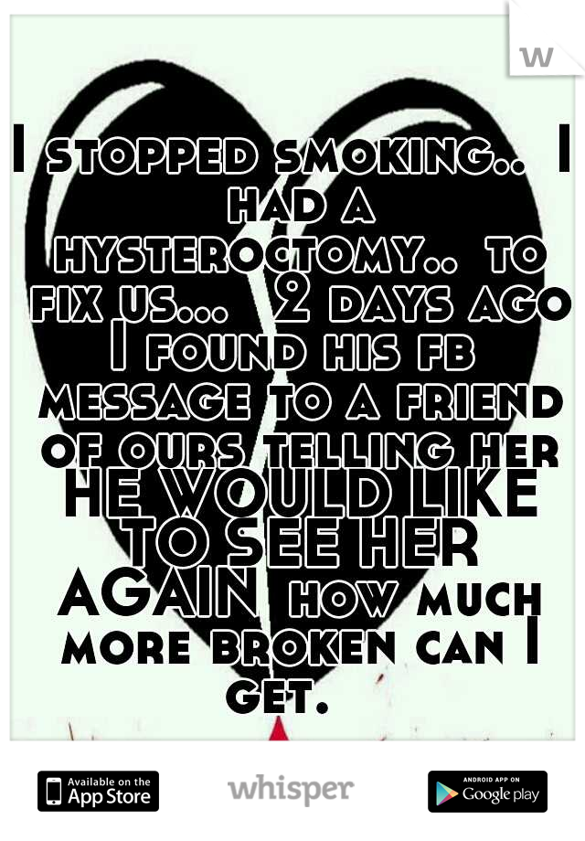 I stopped smoking..
I had a hysteroctomy..
to fix us... 
2 days ago I found his fb  message to a friend of ours telling her HE WOULD LIKE TO SEE HER AGAIN
how much more broken can I get. 
