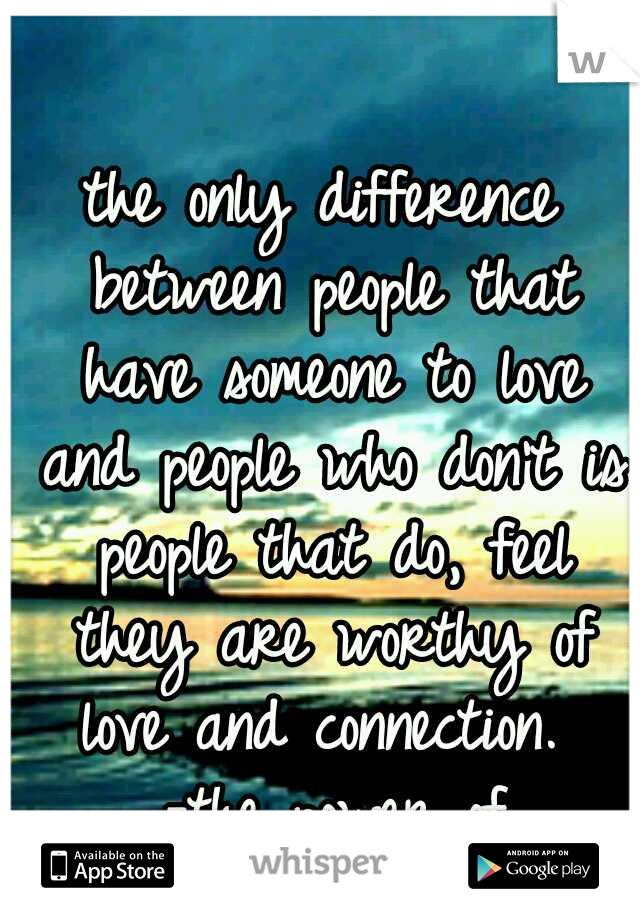 the only difference between people that have someone to love and people who don't is people that do, feel they are worthy of love and connection.  -the power of vulnerability  