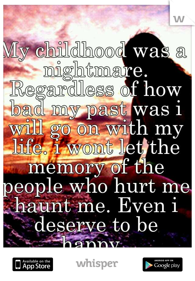 My childhood was a nightmare. Regardless of how bad my past was i will go on with my life. i wont let the memory of the people who hurt me haunt me. Even i deserve to be happy. 