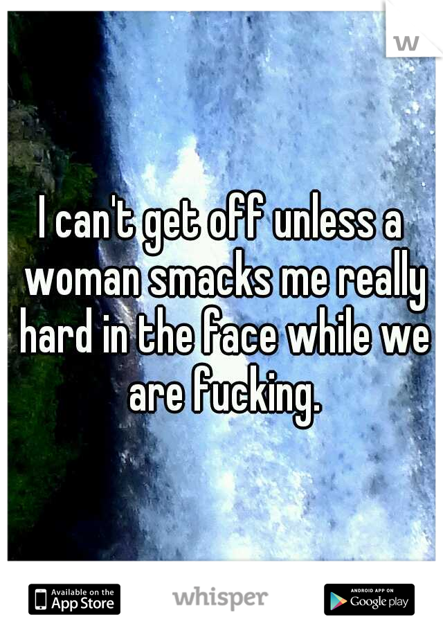 I can't get off unless a woman smacks me really hard in the face while we are fucking.