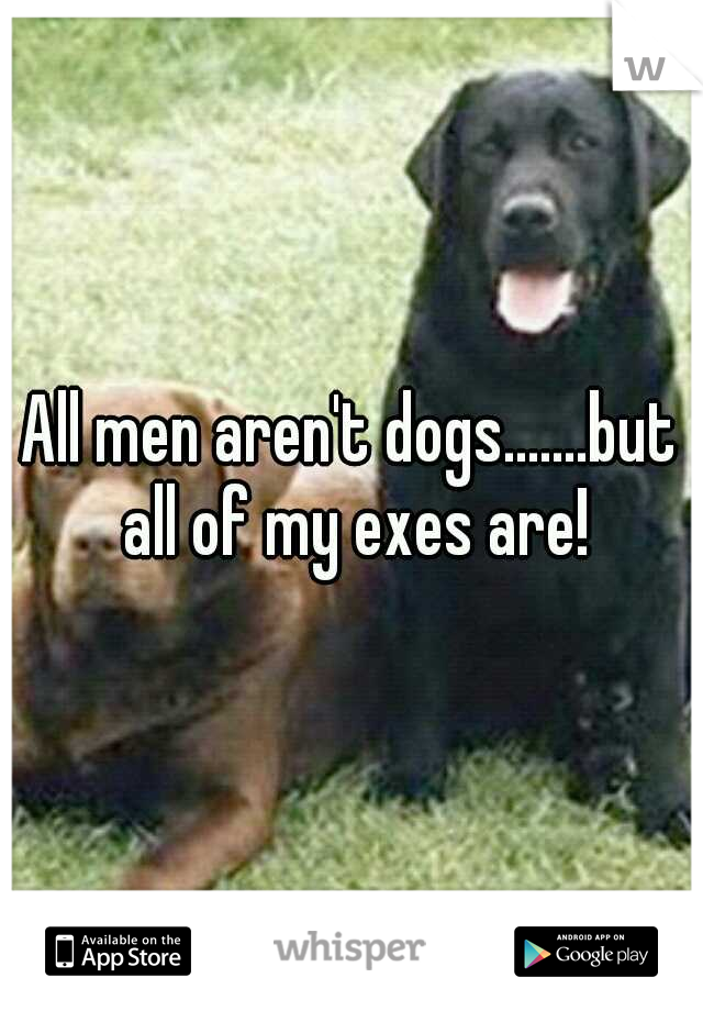 All men aren't dogs.......but all of my exes are!