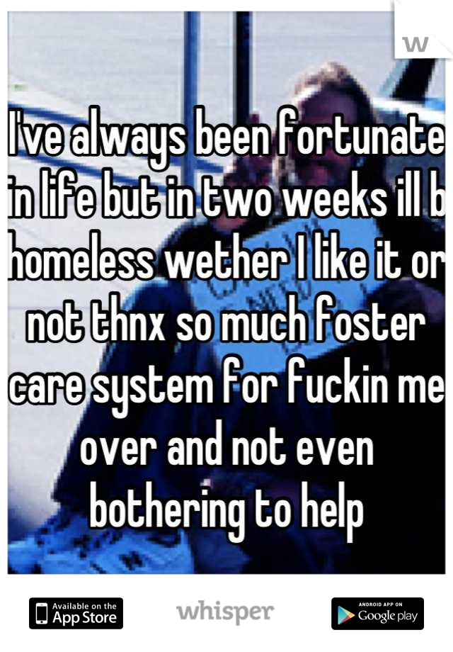 I've always been fortunate in life but in two weeks ill b homeless wether I like it or not thnx so much foster care system for fuckin me over and not even bothering to help